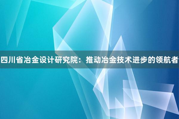 四川省冶金设计研究院：推动冶金技术进步的领航者